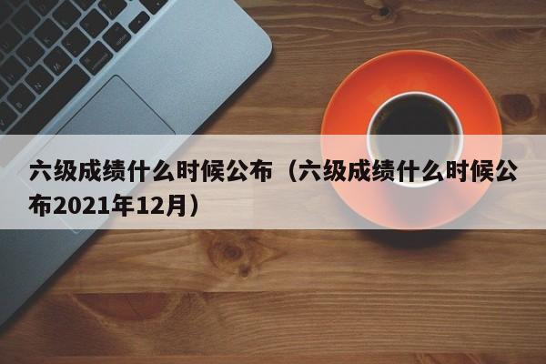 六级成绩什么时候公布（六级成绩什么时候公布2021年12月）