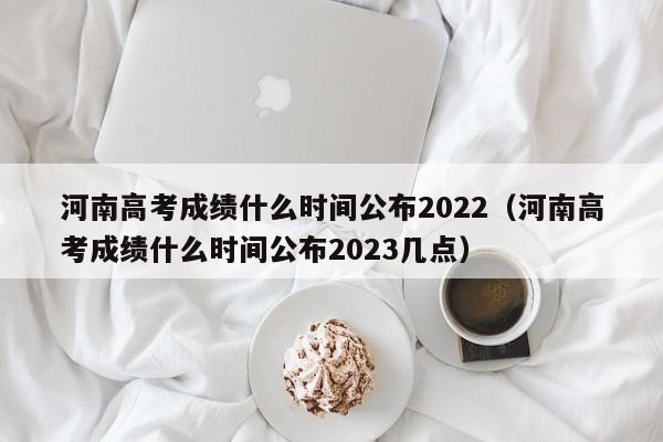 河南高考成绩什么时间公布2022（河南高考成绩什么时间公布2023几点）