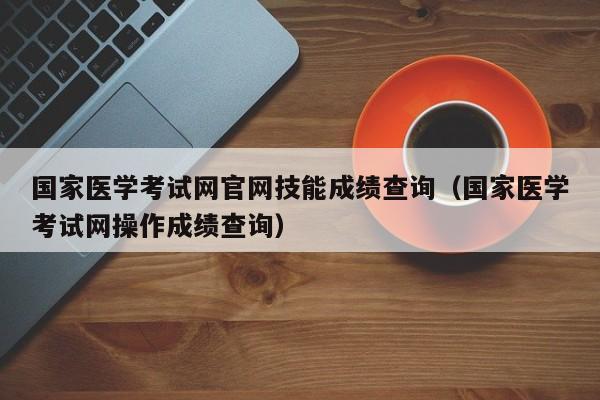 国家医学考试网官网技能成绩查询（国家医学考试网操作成绩查询）