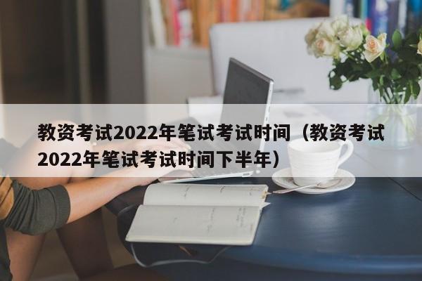 教资考试2022年笔试考试时间（教资考试2022年笔试考试时间下半年）