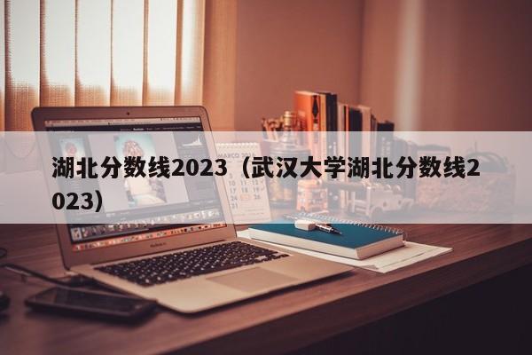 湖北分数线2023（武汉大学湖北分数线2023）