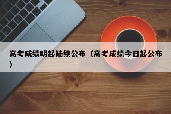 高考成绩明起陆续公布（高考成绩今日起公布）