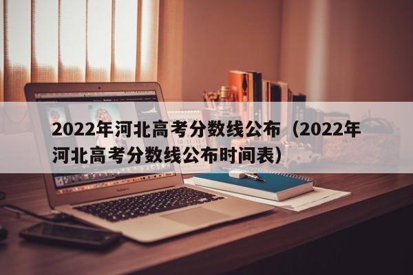 2022年河北高考分数线公布（2022年河北高考分数线公布时间表）