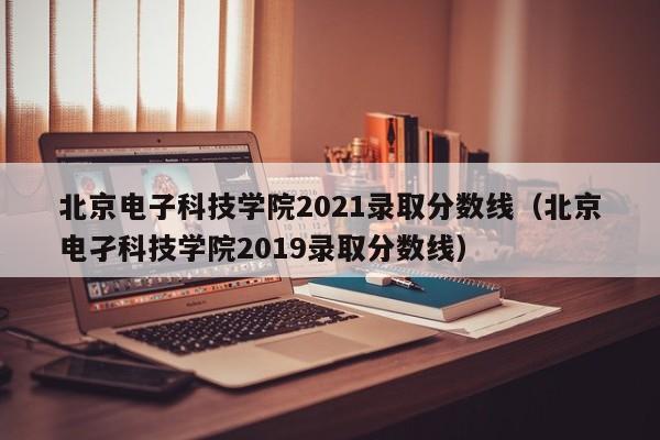 北京电子科技学院2021录取分数线（北京电孑科技学院2019录取分数线）