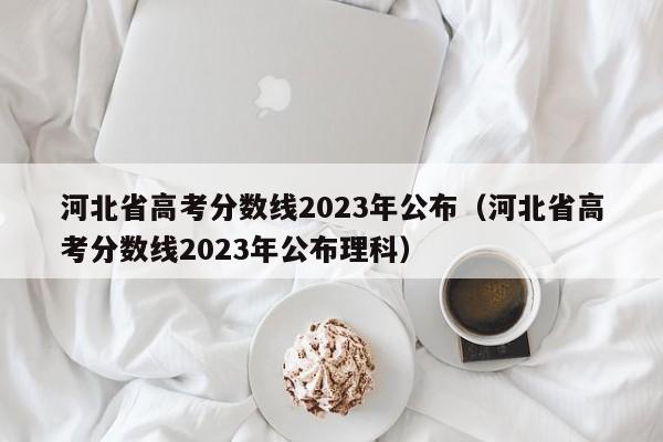 河北省高考分数线2023年公布（河北省高考分数线2023年公布理科）