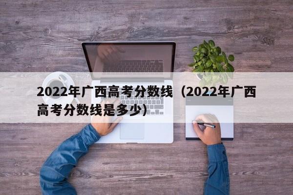 2022年广西高考分数线（2022年广西高考分数线是多少）