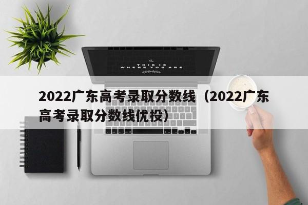 2022广东高考录取分数线（2022广东高考录取分数线优投）