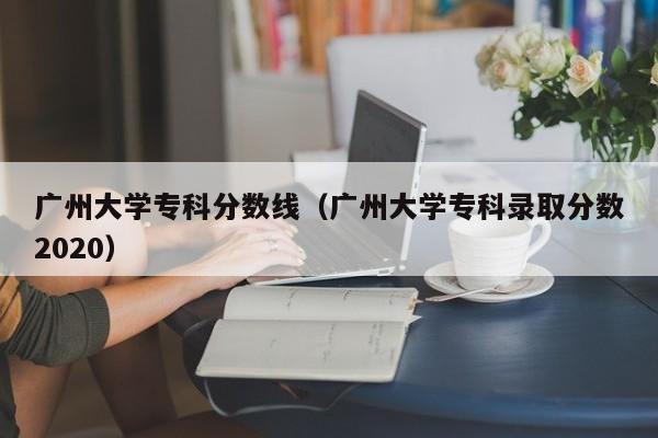 广州大学专科分数线（广州大学专科录取分数2020）