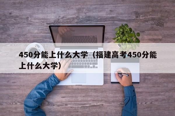 450分能上什么大学（福建高考450分能上什么大学）