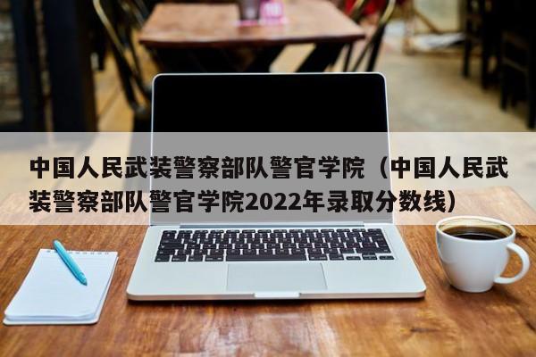 中国人民武装 *** 部队警官学院（中国人民武装 *** 部队警官学院2022年录取分数线）