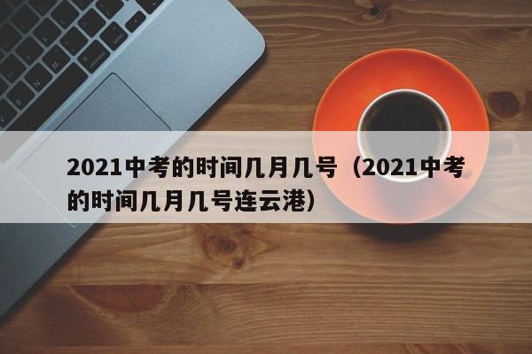 2021中考的时间几月几号（2021中考的时间几月几号连云港）