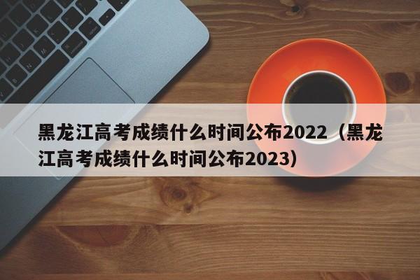 黑龙江高考成绩什么时间公布2022（黑龙江高考成绩什么时间公布2023）