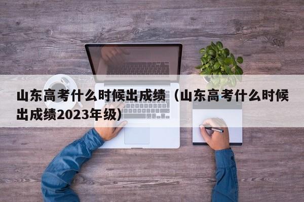 山东高考什么时候出成绩（山东高考什么时候出成绩2023年级）