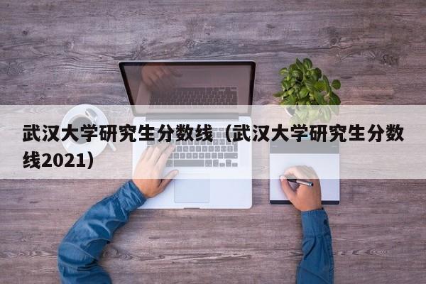 武汉大学研究生分数线（武汉大学研究生分数线2021）