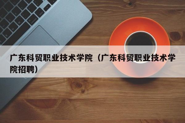 广东科贸职业技术学院（广东科贸职业技术学院招聘）