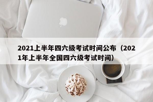 2021上半年四六级考试时间公布（2021年上半年全国四六级考试时间）