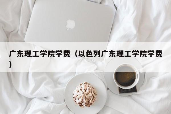 广东理工学院学费（以色列广东理工学院学费）