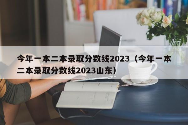 今年一本二本录取分数线2023（今年一本二本录取分数线2023山东）