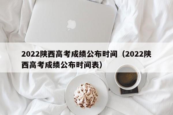 2022陕西高考成绩公布时间（2022陕西高考成绩公布时间表）