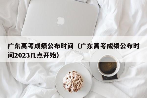 广东高考成绩公布时间（广东高考成绩公布时间2023几点开始）