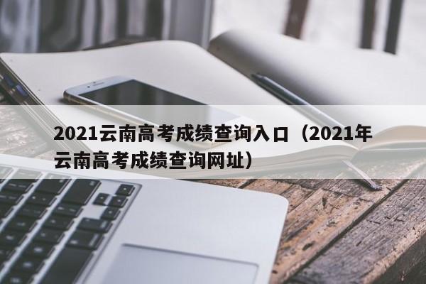 2021云南高考成绩查询入口（2021年云南高考成绩查询网址）