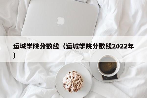 运城学院分数线（运城学院分数线2022年）