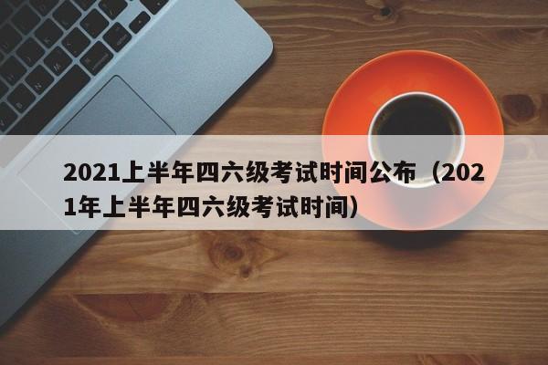 2021上半年四六级考试时间公布（2021年上半年四六级考试时间）