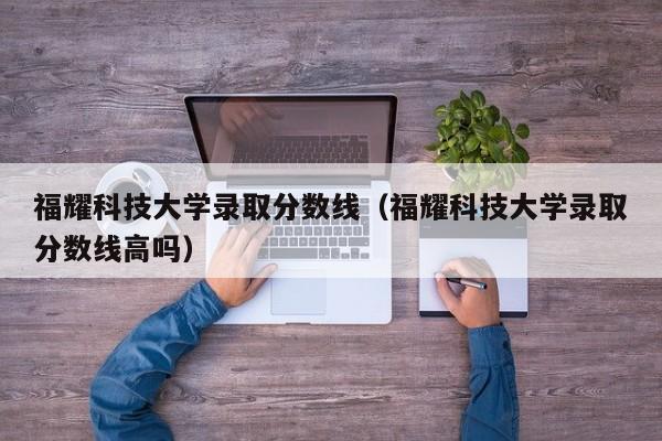 福耀科技大学录取分数线（福耀科技大学录取分数线高吗）