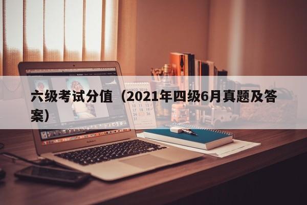 六级考试分值（2021年四级6月真题及答案）