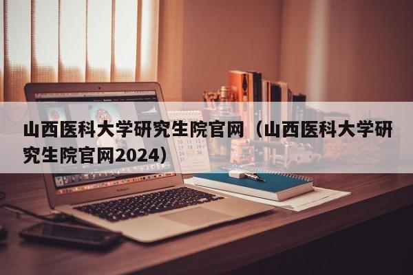 山西医科大学研究生院官网（山西医科大学研究生院官网2024）