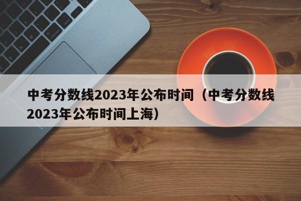 中考分数线2023年公布时间（中考分数线2023年公布时间上海）