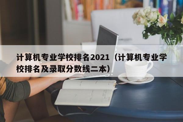 计算机专业学校排名2021（计算机专业学校排名及录取分数线二本）