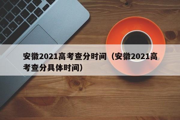 安徽2021高考查分时间（安徽2021高考查分具体时间）