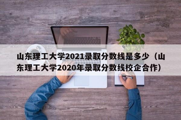 山东理工大学2021录取分数线是多少（山东理工大学2020年录取分数线校企合作）