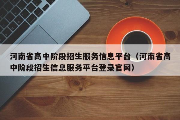 河南省高中阶段招生服务信息平台（河南省高中阶段招生信息服务平台登录官网）