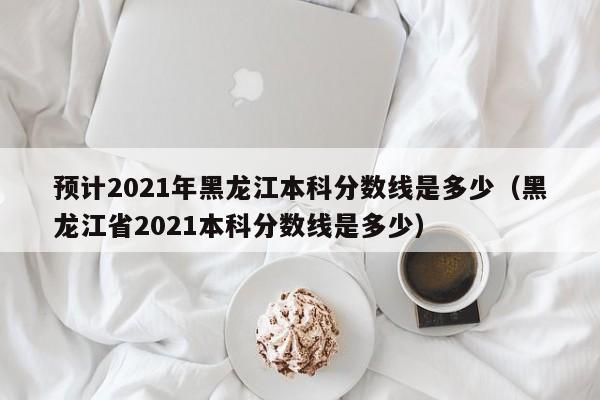 预计2021年黑龙江本科分数线是多少（黑龙江省2021本科分数线是多少）