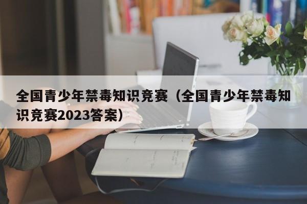 全国青少年禁毒知识竞赛（全国青少年禁毒知识竞赛2023答案）