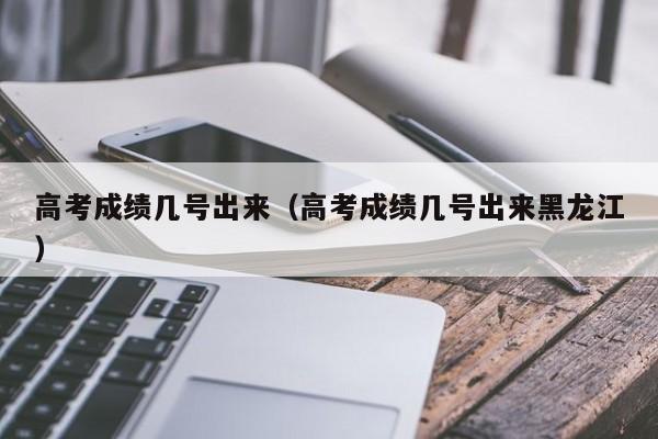 高考成绩几号出来（高考成绩几号出来黑龙江）