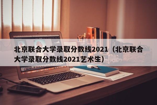 北京联合大学录取分数线2021（北京联合大学录取分数线2021艺术生）