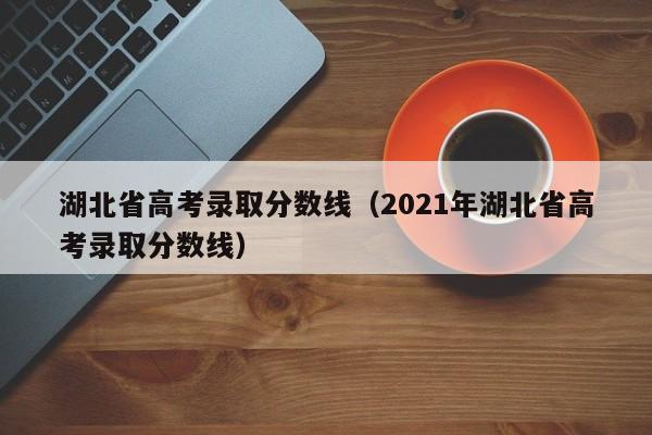 湖北省高考录取分数线（2021年湖北省高考录取分数线）