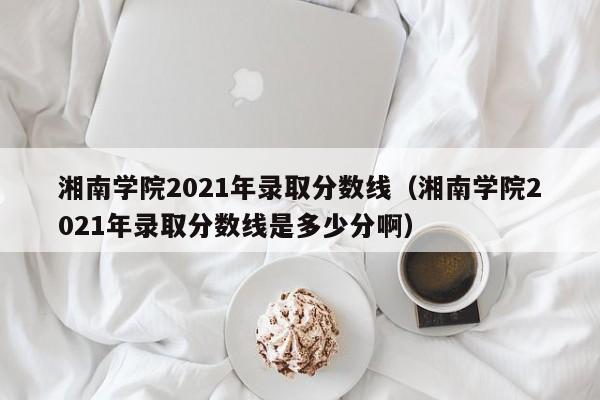 湘南学院2021年录取分数线（湘南学院2021年录取分数线是多少分啊）