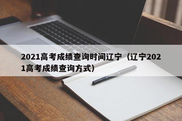 2021高考成绩查询时间辽宁（辽宁2021高考成绩查询方式）