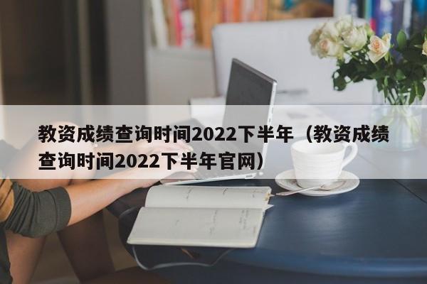 教资成绩查询时间2022下半年（教资成绩查询时间2022下半年官网）