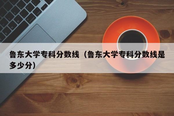 鲁东大学专科分数线（鲁东大学专科分数线是多少分）