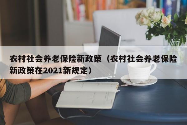 农村社会养老保险新政策（农村社会养老保险新政策在2021新规定）