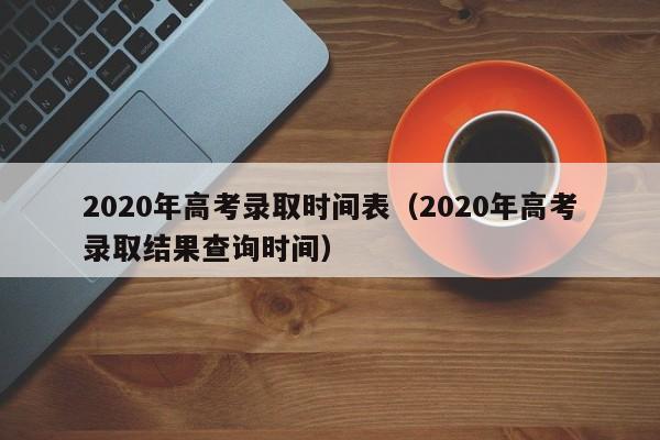 2020年高考录取时间表（2020年高考录取结果查询时间）