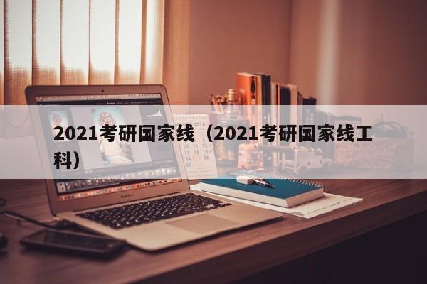 2021考研国家线（2021考研国家线工科）