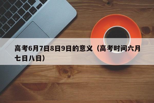 高考6月7日8日9日的意义（高考时间六月七日八日）