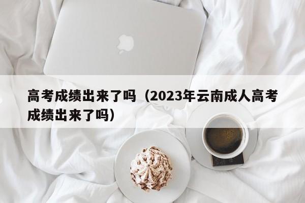 高考成绩出来了吗（2023年云南成人高考成绩出来了吗）