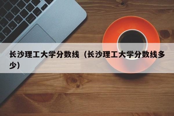 长沙理工大学分数线（长沙理工大学分数线多少）